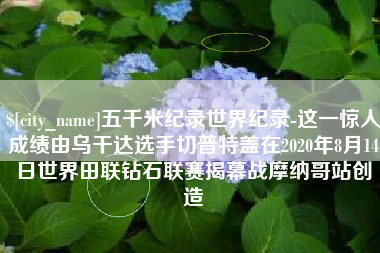 阜宁五千米纪录世界纪录-这一惊人成绩由乌干达选手切普特盖在2020年8月14日世界田联钻石联赛揭幕战摩纳哥站创造
