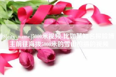 阜宁5000米视频-比如某知名探险博主前往海拔5000米的雪山拍摄的视频 阜宁5000米视频-比如某知名探险博主前往海拔5000米的雪山拍摄的视频