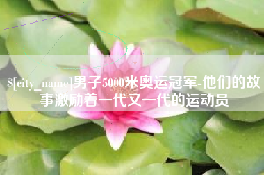 阜宁男子5000米奥运冠军-他们的故事激励着一代又一代的运动员 阜宁男子5000米奥运冠军-他们的故事激励着一代又一代的运动员