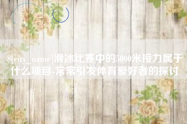 阜宁滑冰比赛中的5000米接力属于什么项目-常常引发体育爱好者的探讨