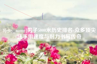 阜宁男子5000米历史排名-众多顶尖选手用速度与耐力书写传奇