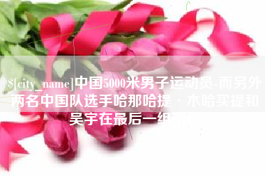 阜宁中国5000米男子运动员-而另外两名中国队选手哈那哈提·木哈买提和吴宇在最后一组出场